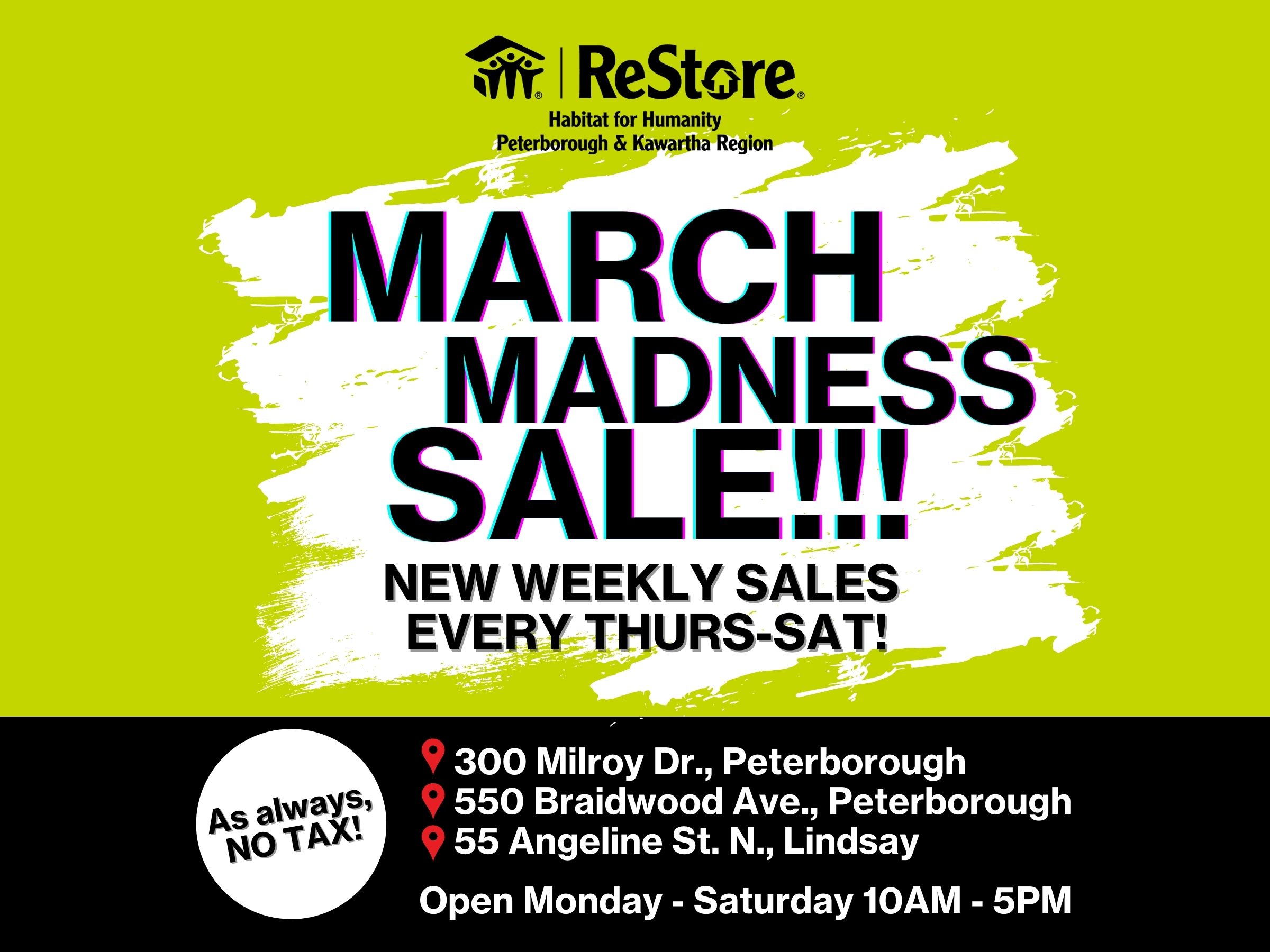 March Madness Sale New Weekly Sales every Thursday to Saturday, as always no tax. ReStores are open Mondays to Saturdays 10 am to 5pm. Visit your local ReStores 300 Milroy Drive Peterborough, 550 Braidwood Ave, Peterborough, 55 Angeline Street North Lindsay