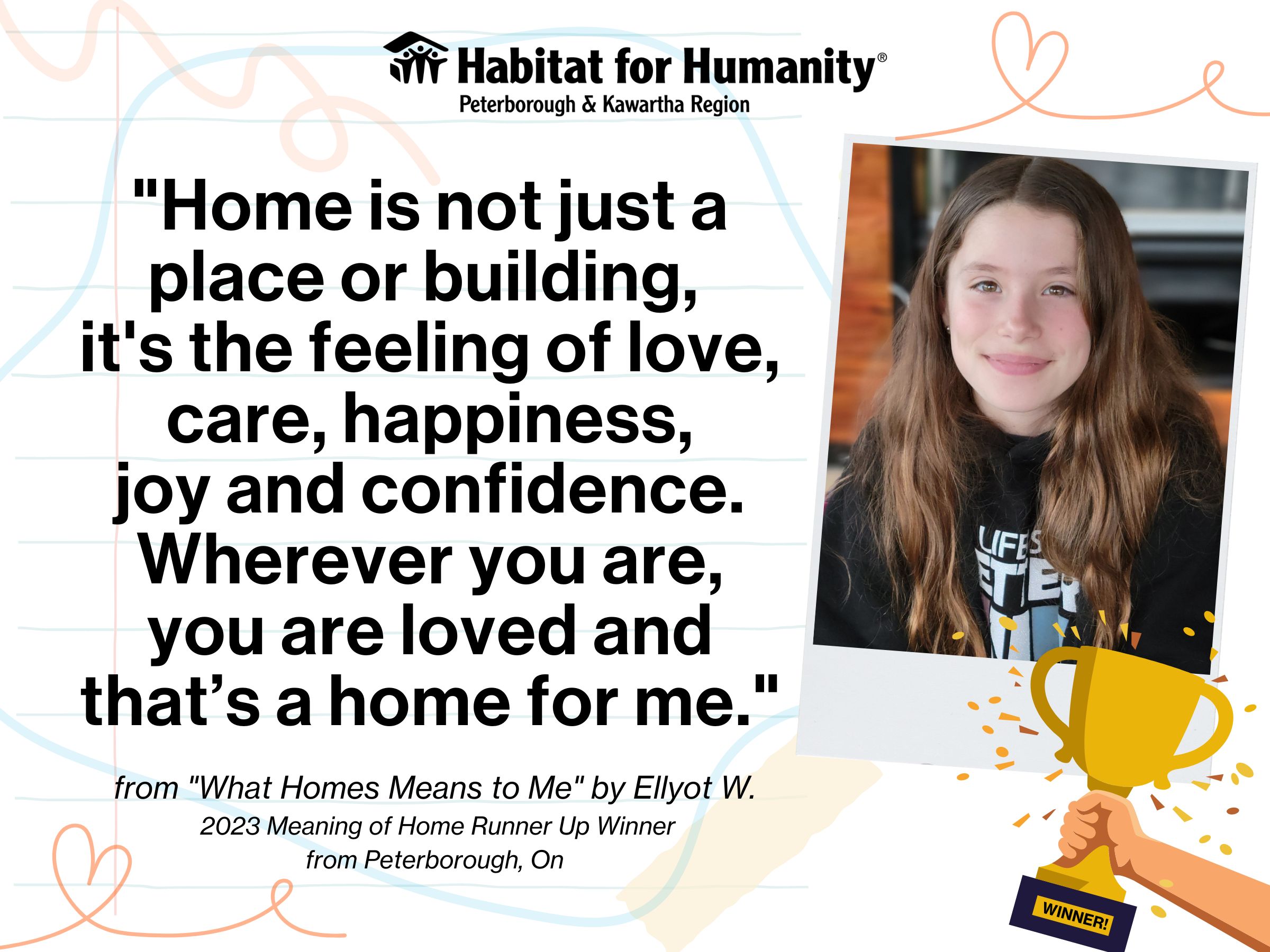 Habitat PKR logo on the top, with the text "Home is not just a place or building. It's the feeling of love, care, happiness, joy and confidence. Wherever you are, you are loved and that's a home for me." written by Ellyot W. Meaning of Home writing contest runner up from Peterborough Ontario, Photo of Ellyot on the right hand side of the image, with a graphic of a trophy with the text "winner!"